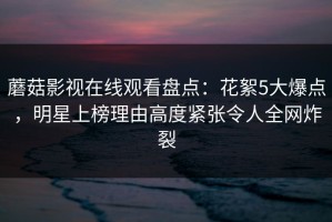 蘑菇影视在线观看盘点：花絮5大爆点，明星上榜理由高度紧张令人全网炸裂