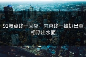 91爆点终于回应，内幕终于被扒出真相浮出水面