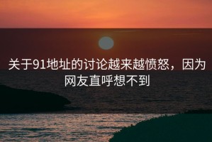 关于91地址的讨论越来越愤怒，因为网友直呼想不到