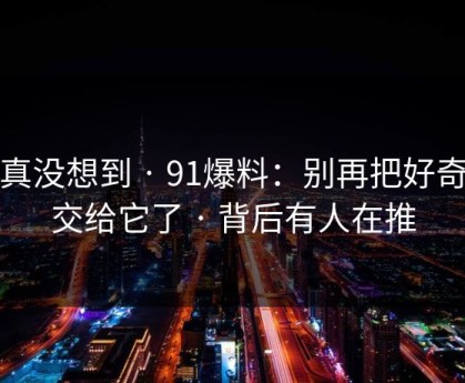 我真没想到 · 91爆料：别再把好奇心交给它了 · 背后有人在推