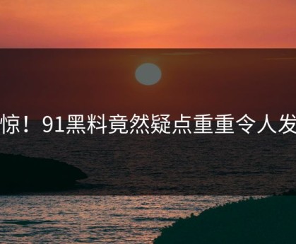 震惊！91黑料竟然疑点重重令人发懵