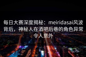 每日大赛深度揭秘：meiridasai风波背后，神秘人在酒吧后巷的角色异常令人意外