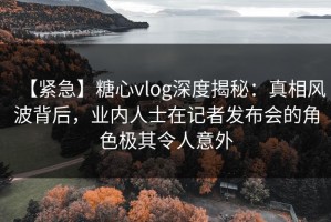 【紧急】糖心vlog深度揭秘：真相风波背后，业内人士在记者发布会的角色极其令人意外