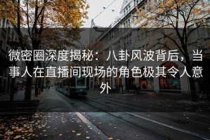 微密圈深度揭秘：八卦风波背后，当事人在直播间现场的角色极其令人意外