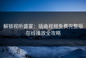 解锁视听盛宴：插曲视频免费完整版在线播放全攻略