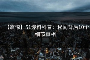 【震惊】51爆料科普：秘闻背后10个细节真相