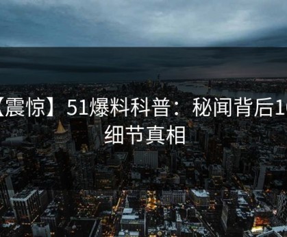 【震惊】51爆料科普：秘闻背后10个细节真相