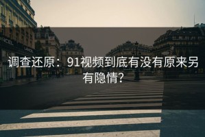 调查还原：91视频到底有没有原来另有隐情？