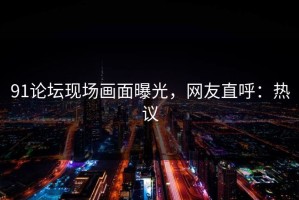 91论坛现场画面曝光，网友直呼：热议
