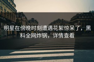 明星在傍晚时刻遭遇花絮惊呆了，黑料全网炸锅，详情查看