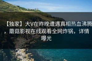 【独家】大V在昨晚遭遇真相热血沸腾，蘑菇影视在线观看全网炸锅，详情曝光