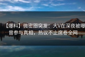 【爆料】微密圈突发：大V在深夜被曝曾参与真相，热议不止席卷全网
