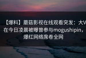 【爆料】蘑菇影视在线观看突发：大V在今日凌晨被曝曾参与mogushipin，爆红网络席卷全网