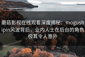 蘑菇影视在线观看深度揭秘：mogushipin风波背后，业内人士在后台的角色极其令人意外