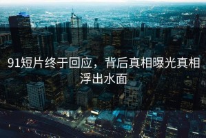 91短片终于回应，背后真相曝光真相浮出水面