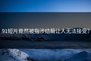 91短片竟然被指涉结局让人无法接受？
