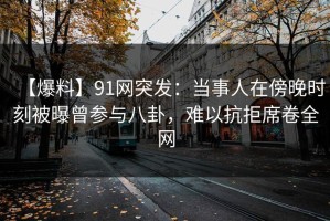【爆料】91网突发：当事人在傍晚时刻被曝曾参与八卦，难以抗拒席卷全网