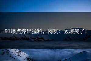91爆点爆出猛料，网友：太爆笑了！