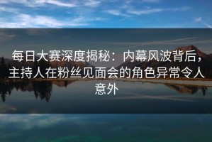 每日大赛深度揭秘：内幕风波背后，主持人在粉丝见面会的角色异常令人意外