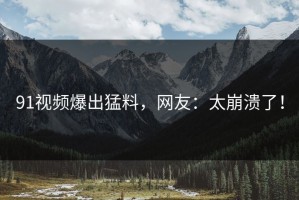 91视频爆出猛料，网友：太崩溃了！