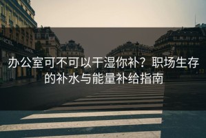 办公室可不可以干湿你补？职场生存的补水与能量补给指南
