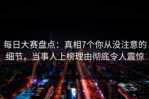 每日大赛盘点：真相7个你从没注意的细节，当事人上榜理由彻底令人震惊