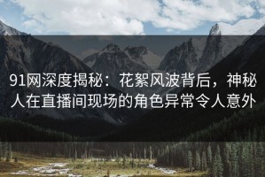 91网深度揭秘：花絮风波背后，神秘人在直播间现场的角色异常令人意外