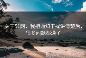 关于51网，我把通知干扰讲清楚后，很多问题都通了