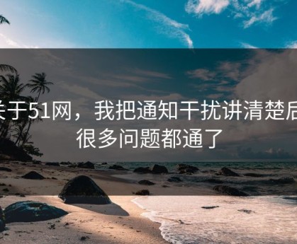 关于51网，我把通知干扰讲清楚后，很多问题都通了