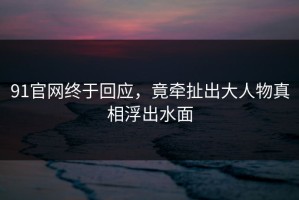 91官网终于回应，竟牵扯出大人物真相浮出水面