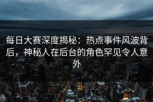 每日大赛深度揭秘：热点事件风波背后，神秘人在后台的角色罕见令人意外