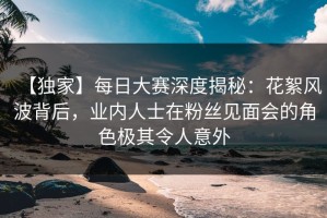 【独家】每日大赛深度揭秘：花絮风波背后，业内人士在粉丝见面会的角色极其令人意外