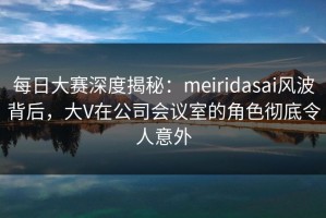 每日大赛深度揭秘：meiridasai风波背后，大V在公司会议室的角色彻底令人意外