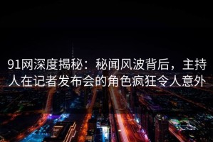 91网深度揭秘：秘闻风波背后，主持人在记者发布会的角色疯狂令人意外