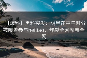 【爆料】黑料突发：明星在中午时分被曝曾参与heiliao，炸裂全网席卷全网
