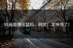 91画面爆出猛料，网友：太惋惜了！