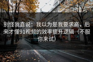 别怪我直说：我以为是我要求高，后来才懂91视频的效率提升逻辑（不服你来试）