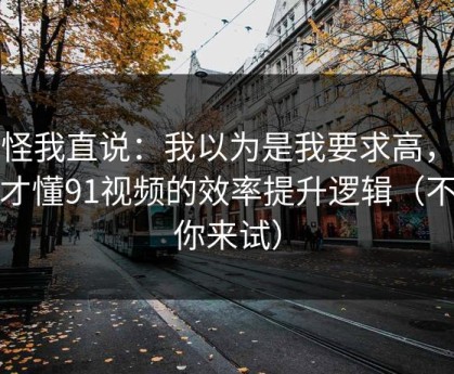 别怪我直说：我以为是我要求高，后来才懂91视频的效率提升逻辑（不服你来试）