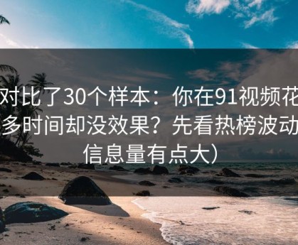我对比了30个样本：你在91视频花了很多时间却没效果？先看热榜波动（信息量有点大）