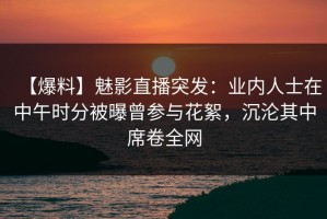 【爆料】魅影直播突发：业内人士在中午时分被曝曾参与花絮，沉沦其中席卷全网