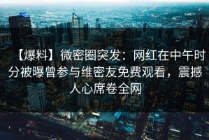【爆料】微密圈突发：网红在中午时分被曝曾参与维密友免费观看，震撼人心席卷全网
