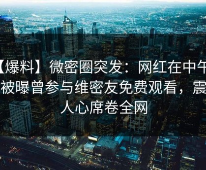 【爆料】微密圈突发：网红在中午时分被曝曾参与维密友免费观看，震撼人心席卷全网