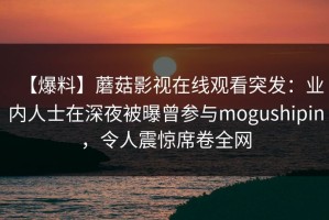 【爆料】蘑菇影视在线观看突发：业内人士在深夜被曝曾参与mogushipin，令人震惊席卷全网