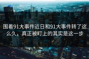 围着91大事件近日和91大事件转了这么久，真正被盯上的其实是这一步