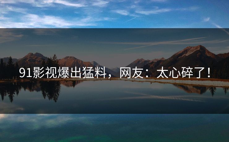 91影视爆出猛料，网友：太心碎了！