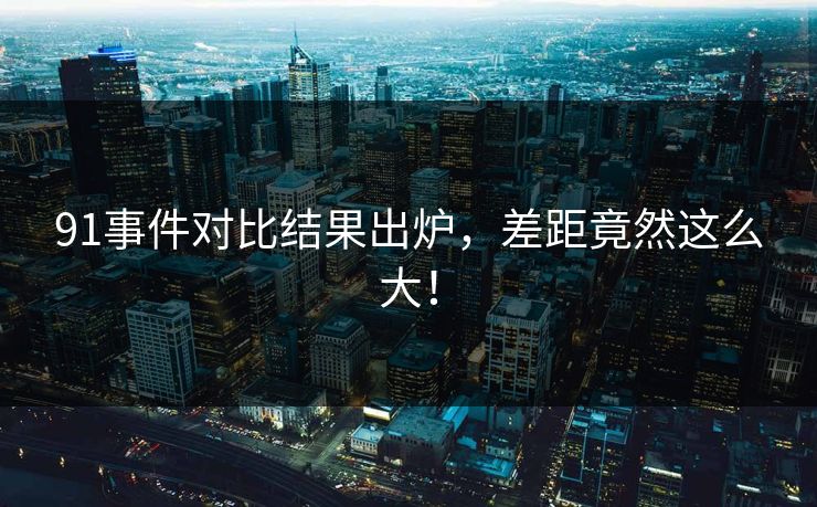 91事件对比结果出炉，差距竟然这么大！