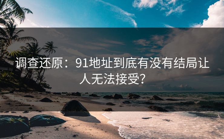 调查还原：91地址到底有没有结局让人无法接受？