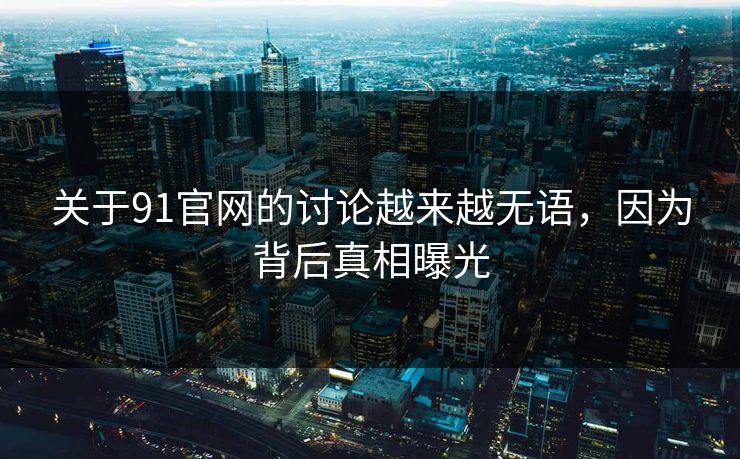 关于91官网的讨论越来越无语，因为背后真相曝光