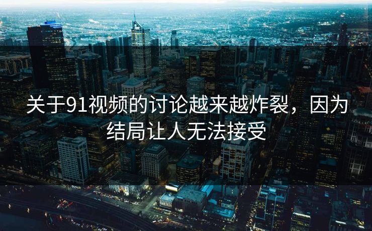 关于91视频的讨论越来越炸裂，因为结局让人无法接受
