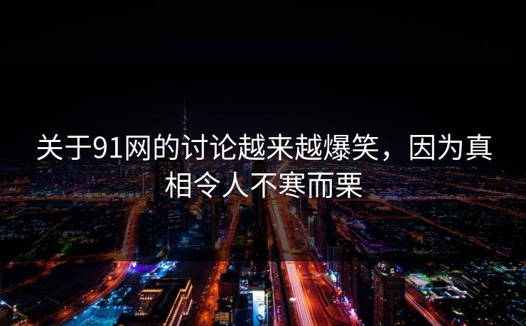 关于91网的讨论越来越爆笑，因为真相令人不寒而栗